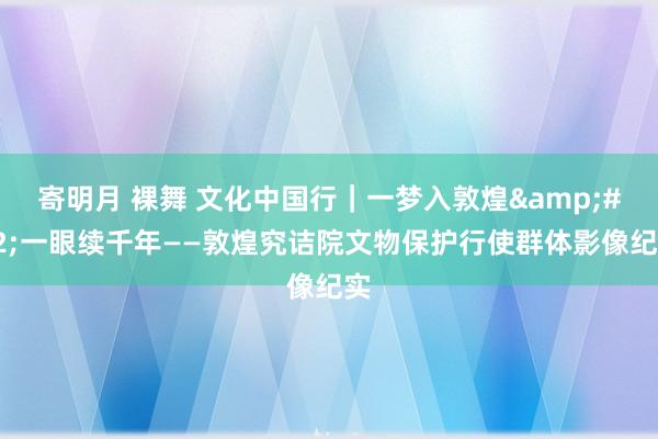 寄明月 裸舞 文化中国行｜一梦入敦煌&#32;一眼续千年——敦煌究诘院文物保护行使群体影像纪实