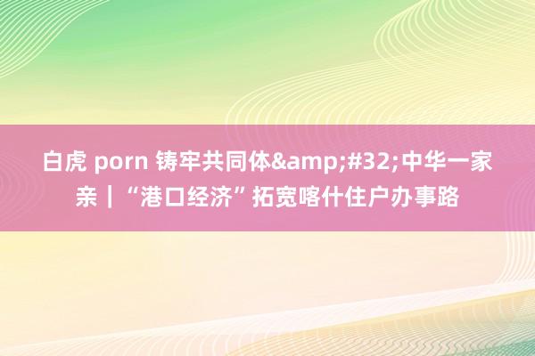 白虎 porn 铸牢共同体&#32;中华一家亲｜“港口经济”拓宽喀什住户办事路