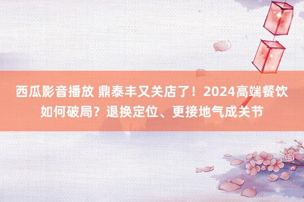 西瓜影音播放 鼎泰丰又关店了！2024高端餐饮如何破局？退换定位、更接地气成关节