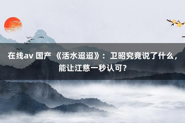 在线av 国产 《活水迢迢》：卫昭究竟说了什么，能让江慈一秒认可？