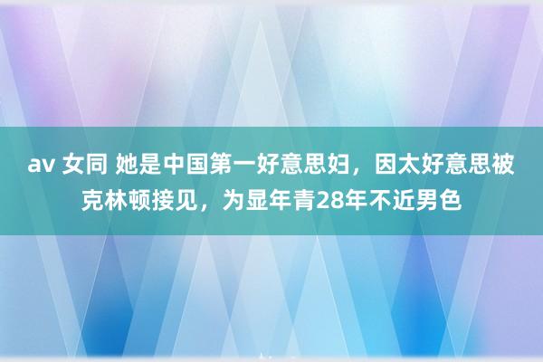 av 女同 她是中国第一好意思妇，因太好意思被克林顿接见，为显年青28年不近男色