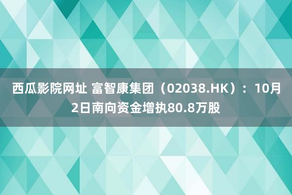 西瓜影院网址 富智康集团（02038.HK）：10月2日南向资金增执80.8万股