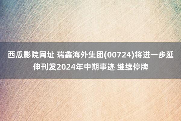 西瓜影院网址 瑞鑫海外集团(00724)将进一步延伸刊发2024年中期事迹 继续停牌