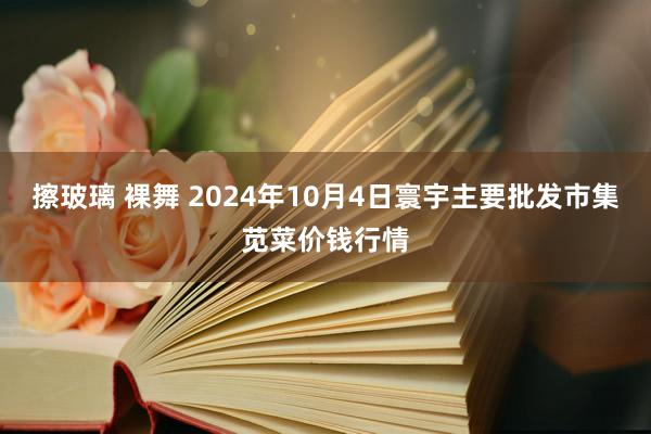 擦玻璃 裸舞 2024年10月4日寰宇主要批发市集苋菜价钱行情