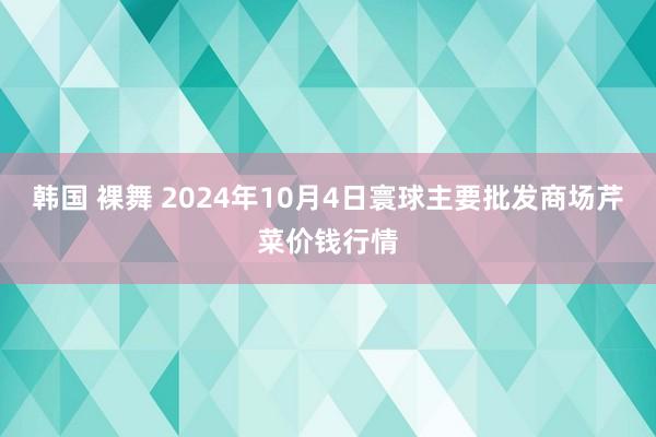 韩国 裸舞 2024年10月4日寰球主要批发商场芹菜价钱行情