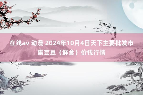 在线av 动漫 2024年10月4日天下主要批发市集芸豆（鲜食）价钱行情