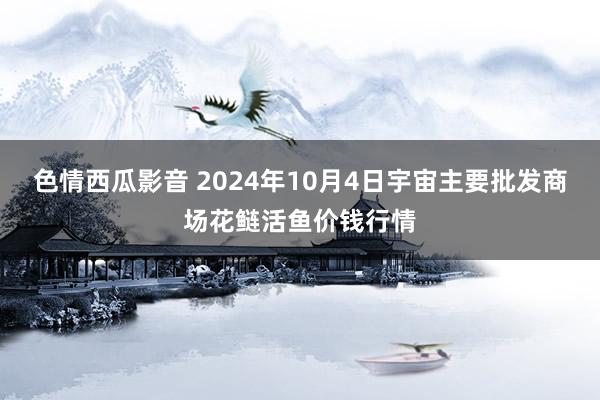 色情西瓜影音 2024年10月4日宇宙主要批发商场花鲢活鱼价钱行情