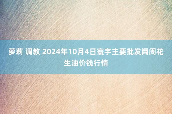 萝莉 调教 2024年10月4日寰宇主要批发阛阓花生油价钱行情