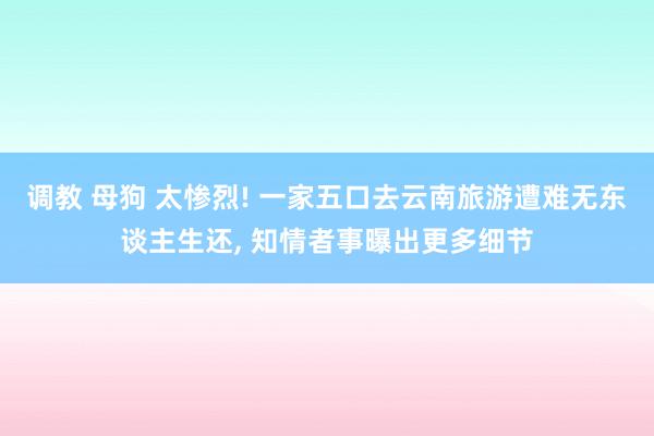 调教 母狗 太惨烈! 一家五口去云南旅游遭难无东谈主生还， 知情者事曝出更多细节