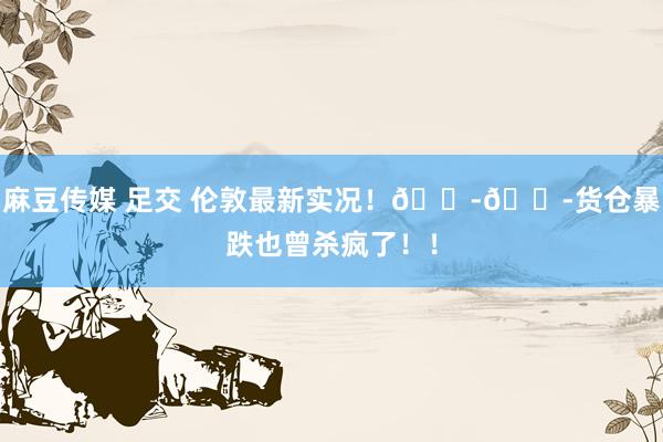 麻豆传媒 足交 伦敦最新实况！😭😭货仓暴跌也曾杀疯了！！