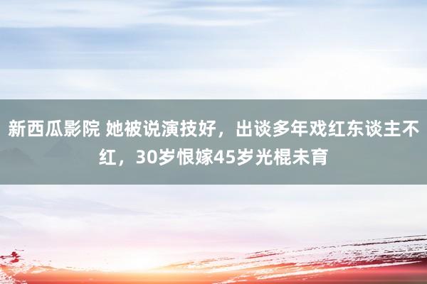 新西瓜影院 她被说演技好，出谈多年戏红东谈主不红，30岁恨嫁45岁光棍未育