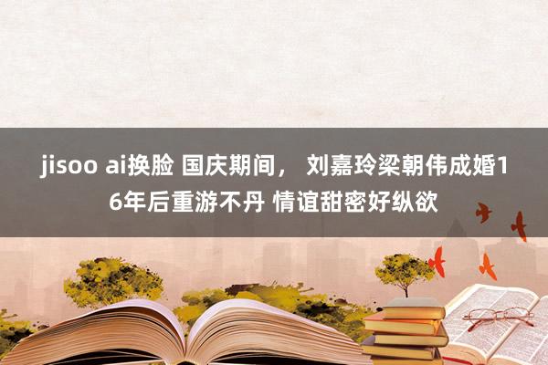 jisoo ai换脸 国庆期间， 刘嘉玲梁朝伟成婚16年后重游不丹 情谊甜密好纵欲