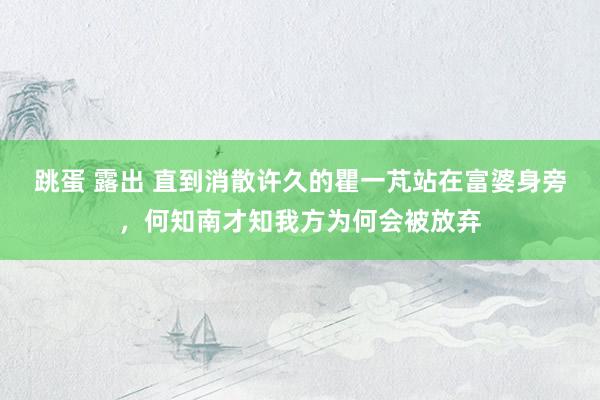 跳蛋 露出 直到消散许久的瞿一芃站在富婆身旁，何知南才知我方为何会被放弃