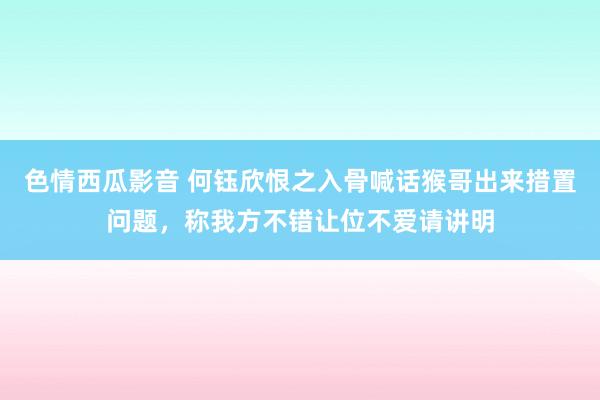 色情西瓜影音 何钰欣恨之入骨喊话猴哥出来措置问题，称我方不错让位不爱请讲明