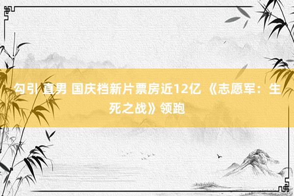 勾引 直男 国庆档新片票房近12亿 《志愿军：生死之战》领跑