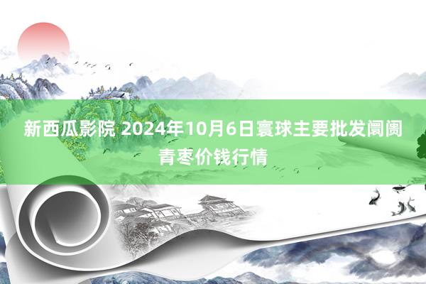 新西瓜影院 2024年10月6日寰球主要批发阛阓青枣价钱行情