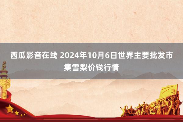 西瓜影音在线 2024年10月6日世界主要批发市集雪梨价钱行情