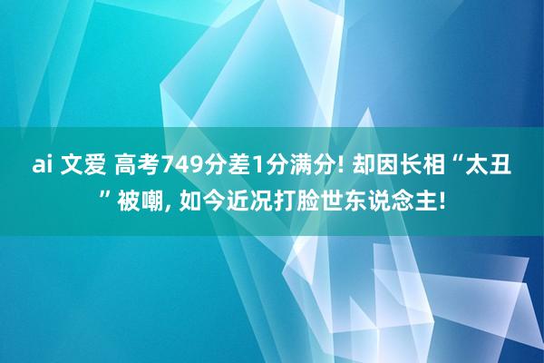 ai 文爱 高考749分差1分满分! 却因长相“太丑”被嘲， 如今近况打脸世东说念主!