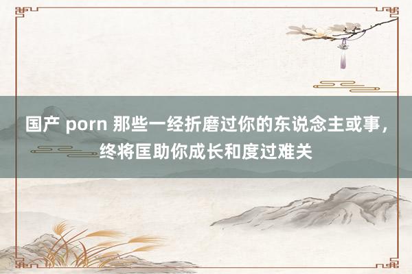 国产 porn 那些一经折磨过你的东说念主或事，终将匡助你成长和度过难关