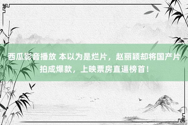 西瓜影音播放 本以为是烂片，赵丽颖却将国产片拍成爆款，上映票房直逼榜首！