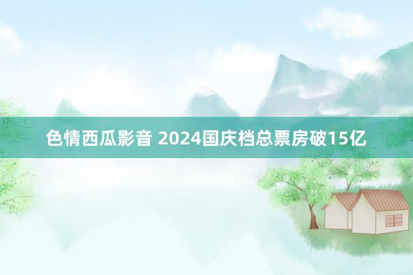 色情西瓜影音 2024国庆档总票房破15亿