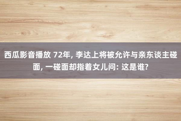 西瓜影音播放 72年， 李达上将被允许与亲东谈主碰面， 一碰面却指着女儿问: 这是谁?