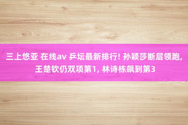 三上悠亚 在线av 乒坛最新排行! 孙颖莎断层领跑， 王楚钦仍双项第1， 林诗栋飙到第3