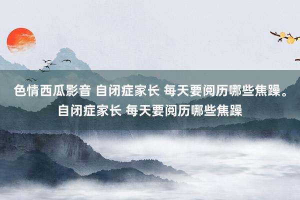 色情西瓜影音 自闭症家长 每天要阅历哪些焦躁。自闭症家长 每天要阅历哪些焦躁