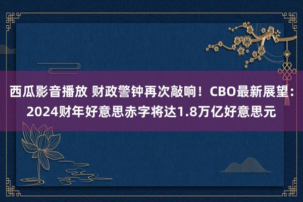 西瓜影音播放 财政警钟再次敲响！CBO最新展望：2024财年好意思赤字将达1.8万亿好意思元