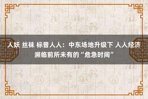 人妖 丝袜 标普人人：中东场地升级下 人人经济濒临前所未有的“危急时间”