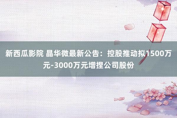 新西瓜影院 晶华微最新公告：控股推动拟1500万元-3000万元增捏公司股份