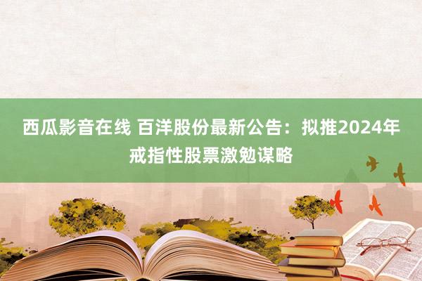 西瓜影音在线 百洋股份最新公告：拟推2024年戒指性股票激勉谋略