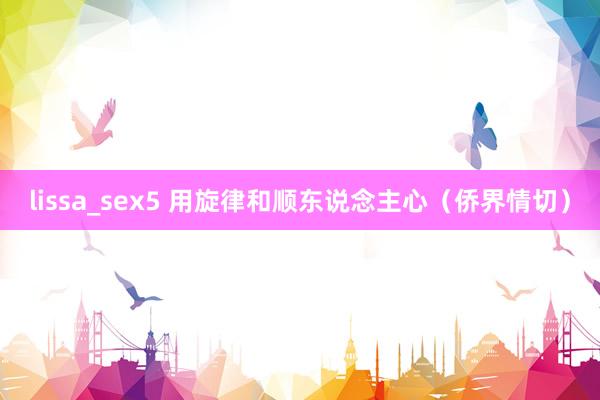 lissa_sex5 用旋律和顺东说念主心（侨界情切）