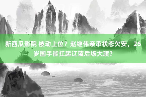 新西瓜影院 被动上位？赵继伟亲承状态欠安，26岁国手能扛起辽篮后场大旗？