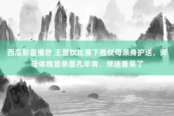 西瓜影音播放 王楚钦比赛下胜仗母亲身护送，师母体魄苗条面孔年青，球迷看呆了