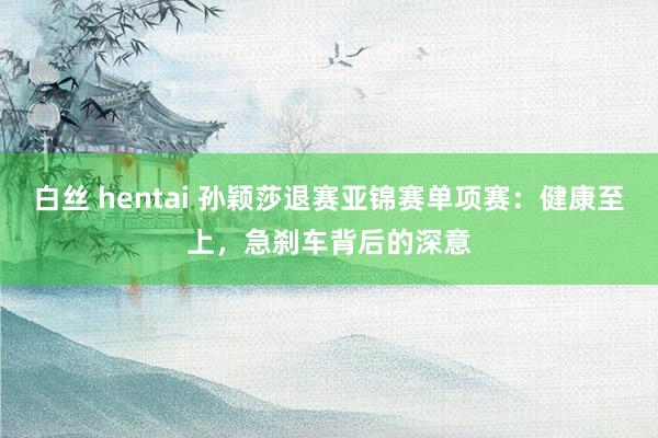 白丝 hentai 孙颖莎退赛亚锦赛单项赛：健康至上，急刹车背后的深意