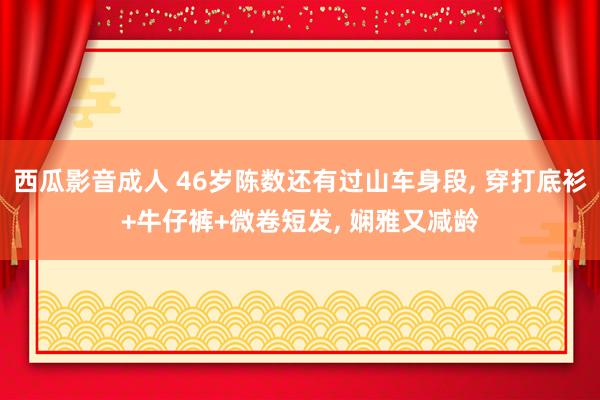 西瓜影音成人 46岁陈数还有过山车身段， 穿打底衫+牛仔裤+微卷短发， 娴雅又减龄