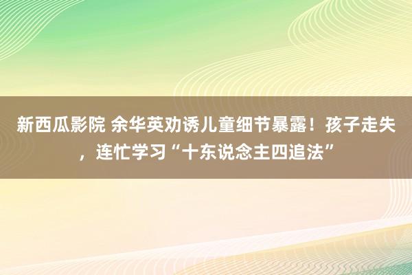 新西瓜影院 余华英劝诱儿童细节暴露！孩子走失，连忙学习“十东说念主四追法”