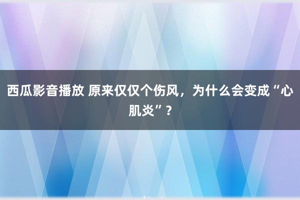 西瓜影音播放 原来仅仅个伤风，为什么会变成“心肌炎”？