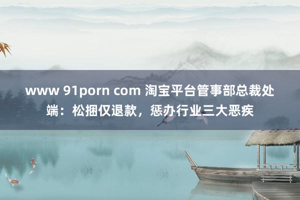 www 91porn com 淘宝平台管事部总裁处端：松捆仅退款，惩办行业三大恶疾