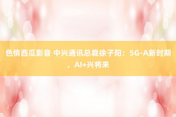 色情西瓜影音 中兴通讯总裁徐子阳：5G-A新时期，AI+兴将来