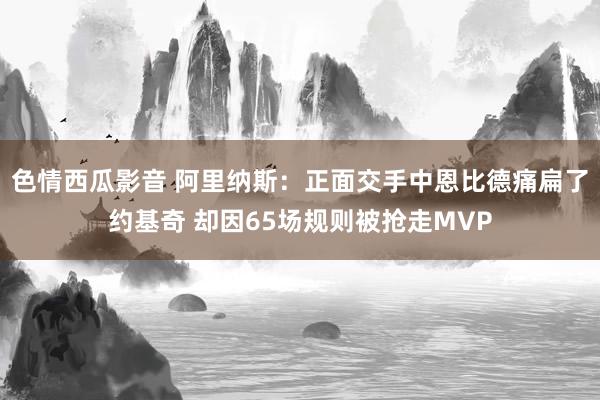 色情西瓜影音 阿里纳斯：正面交手中恩比德痛扁了约基奇 却因65场规则被抢走MVP