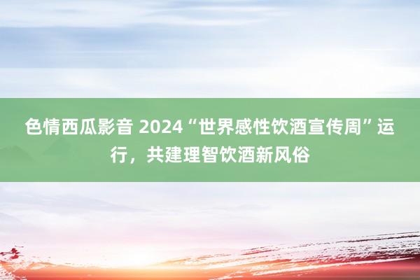 色情西瓜影音 2024“世界感性饮酒宣传周”运行，共建理智饮酒新风俗