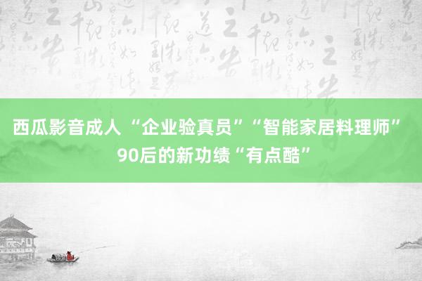 西瓜影音成人 “企业验真员”“智能家居料理师”  90后的新功绩“有点酷”