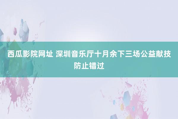 西瓜影院网址 深圳音乐厅十月余下三场公益献技防止错过