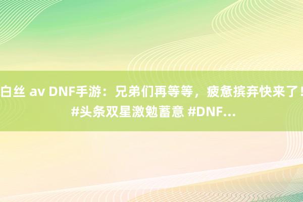 白丝 av DNF手游：兄弟们再等等，疲惫摈弃快来了！ #头条双星激勉蓄意 #DNF...