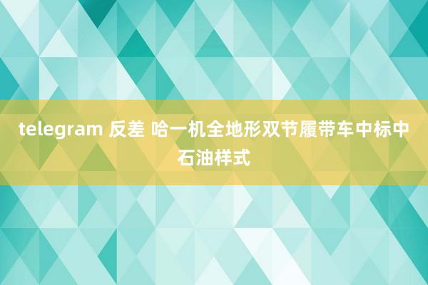 telegram 反差 哈一机全地形双节履带车中标中石油样式