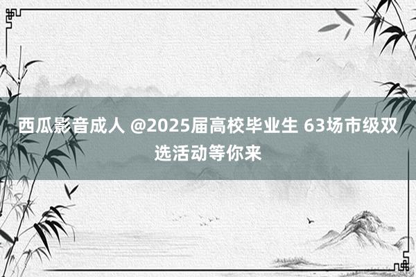 西瓜影音成人 @2025届高校毕业生 63场市级双选活动等你来