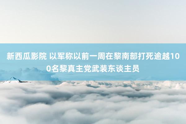 新西瓜影院 以军称以前一周在黎南部打死逾越100名黎真主党武装东谈主员