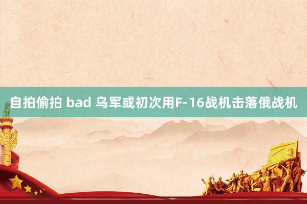 自拍偷拍 bad 乌军或初次用F-16战机击落俄战机